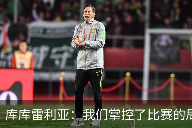 库库雷利亚：我们掌控了比赛的局面，多点开花对实现目标很重要