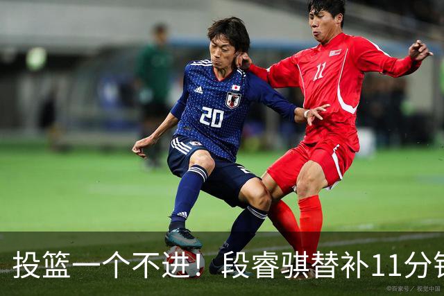 投篮一个不进！段睿骐替补11分钟 7中0&三分4中0一分未得