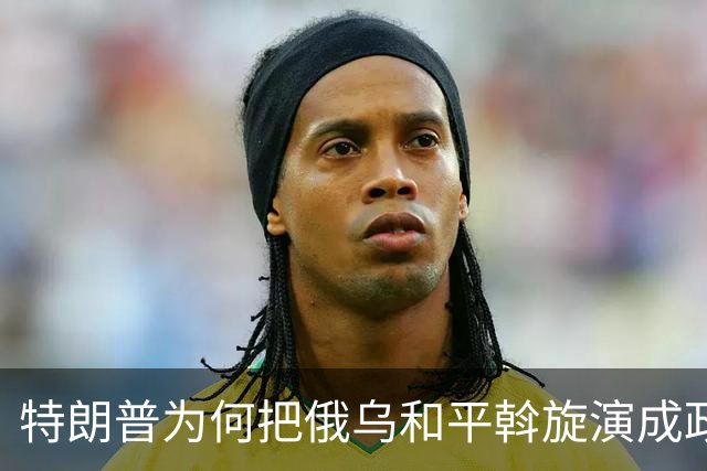 特朗普为何把俄乌和平斡旋演成政治闹剧