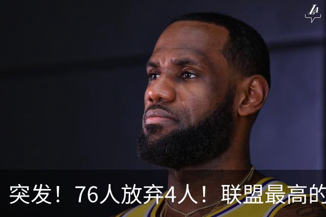 突发！76人放弃4人！联盟最高的球员，正式留队...