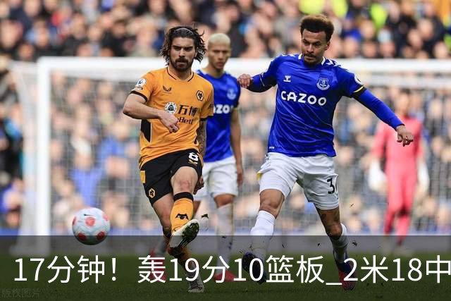 17分钟！轰19分10篮板 2米18中锋让广东队很羡慕